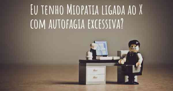 Eu tenho Miopatia ligada ao X com autofagia excessiva?