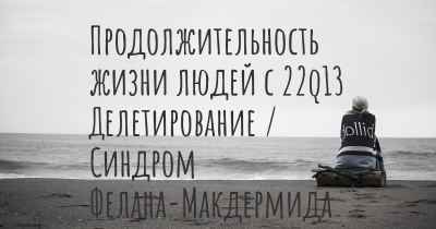 Продолжительность жизни людей с 22q13 Делетирование / Синдром Фелана-Макдермида