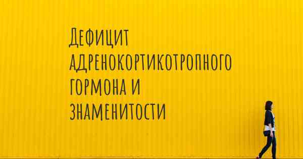 Дефицит адренокортикотропного гормона и знаменитости