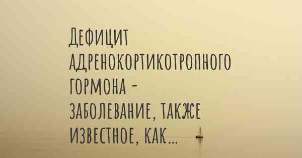 Дефицит адренокортикотропного гормона - заболевание, также известное, как…