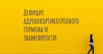 Дефицит адренокортикотропного гормона и знаменитости