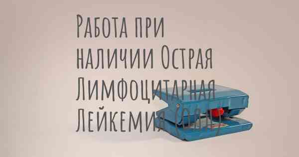 Работа при наличии Острая Лимфоцитарная Лейкемия (ОЛЛ)