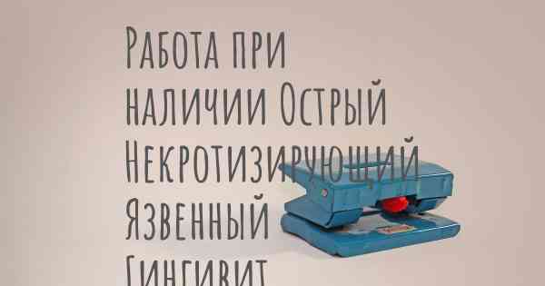 Работа при наличии Острый Некротизирующий Язвенный Гингивит