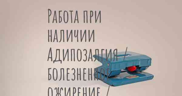 Работа при наличии Адипозалгия / болезненное ожирение / болезнь Деркума