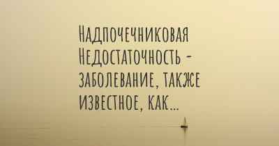 Надпочечниковая Недостаточность - заболевание, также известное, как…