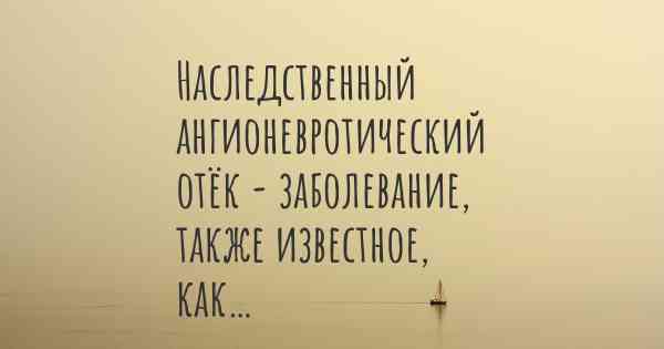 Наследственный ангионевротический отёк - заболевание, также известное, как…