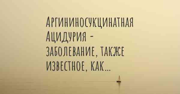 Аргининосукцинатная Ацидурия - заболевание, также известное, как…