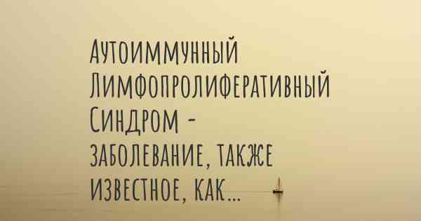 Аутоиммунный Лимфопролиферативный Синдром - заболевание, также известное, как…