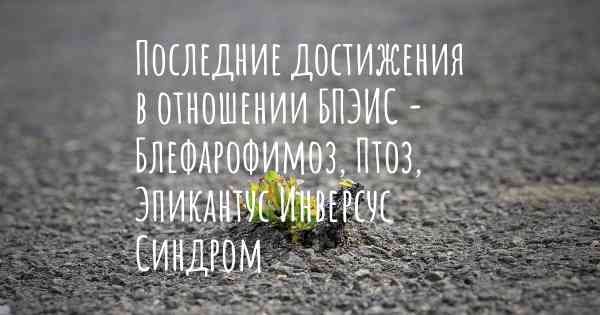 Последние достижения в отношении БПЭИС - Блефарофимоз, Птоз, Эпикантус Инверсус Синдром