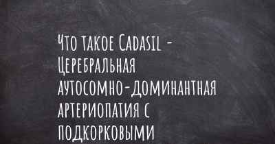 Что такое Cadasil - Церебральная аутосомно-доминантная артериопатия с подкорковыми инфарктами и лейкоэнцефалопатией