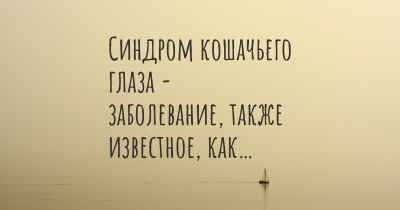 Синдром кошачьего глаза - заболевание, также известное, как…