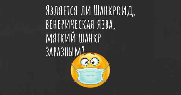 Является ли Шанкроид, венерическая язва, мягкий шанкр заразным?