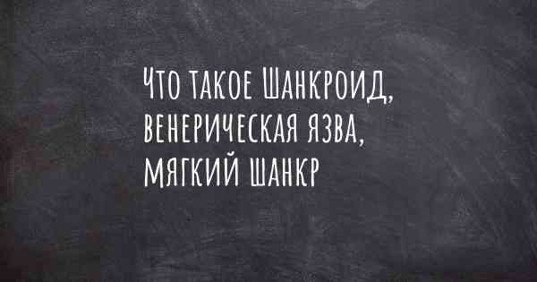 Что такое Шанкроид, венерическая язва, мягкий шанкр