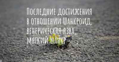 Последние достижения в отношении Шанкроид, венерическая язва, мягкий шанкр