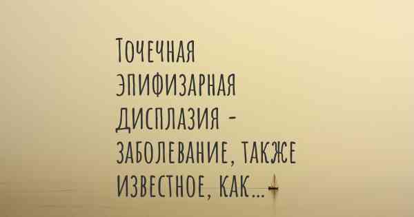 Точечная эпифизарная дисплазия - заболевание, также известное, как…