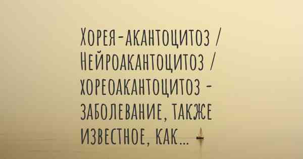 Хорея-акантоцитоз / Нейроакантоцитоз / хореоакантоцитоз - заболевание, также известное, как…