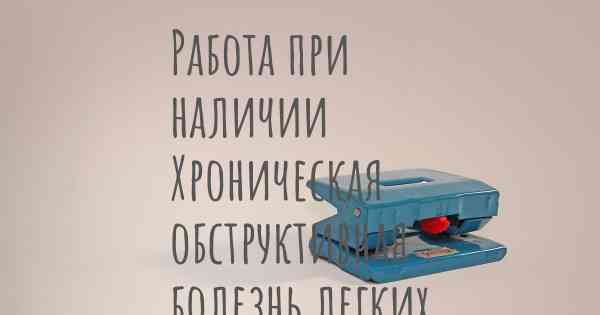 Работа при наличии Хроническая обструктивная болезнь легких (ХОБЛ)