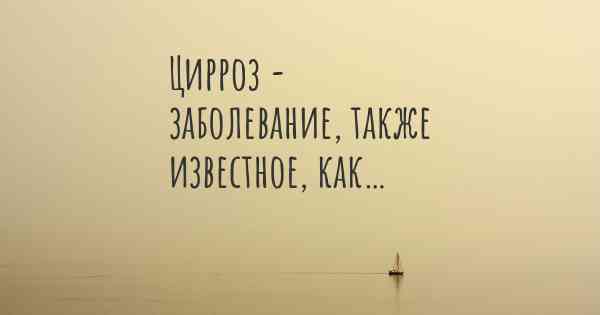 Цирроз - заболевание, также известное, как…