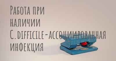 Работа при наличии C.difficile-ассоциированная инфекция