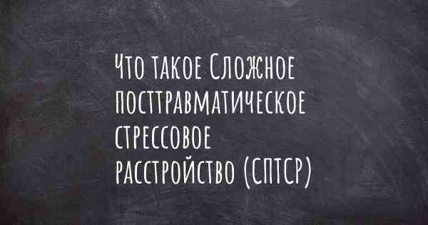 Что такое Сложное посттравматическое стрессовое расстройство (СПТСР)