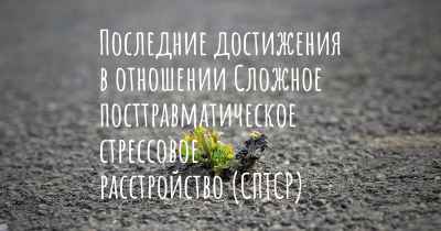 Последние достижения в отношении Сложное посттравматическое стрессовое расстройство (СПТСР)