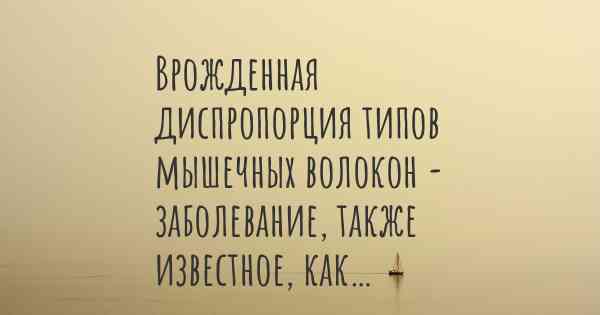 Врожденная диспропорция типов мышечных волокон - заболевание, также известное, как…