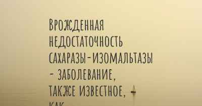 Врожденная недостаточность сахаразы-изомальтазы - заболевание, также известное, как…