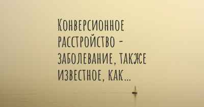 Конверсионное расстройство - заболевание, также известное, как…