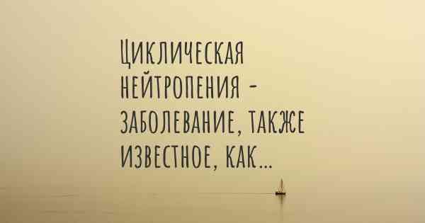 Циклическая нейтропения - заболевание, также известное, как…