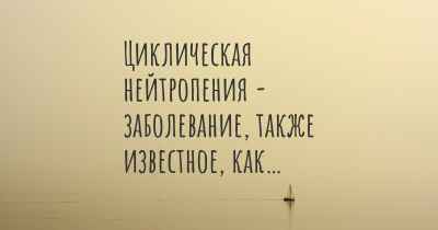 Циклическая нейтропения - заболевание, также известное, как…