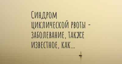 Синдром циклической рвоты - заболевание, также известное, как…