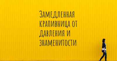 Замедленная крапивница от давления и знаменитости