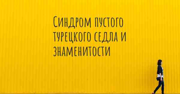 Синдром пустого турецкого седла и знаменитости