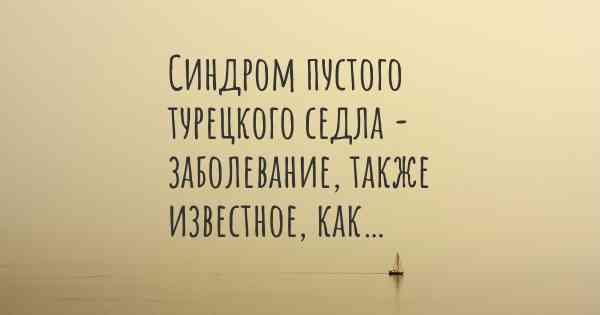 Синдром пустого турецкого седла - заболевание, также известное, как…