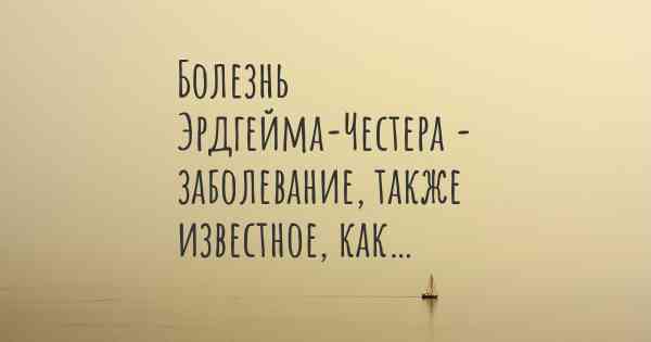 Болезнь Эрдгейма-Честера - заболевание, также известное, как…