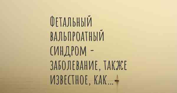 Фетальный вальпроатный синдром - заболевание, также известное, как…