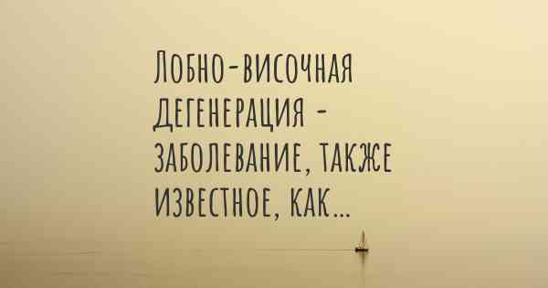 Лобно-височная дегенерация - заболевание, также известное, как…