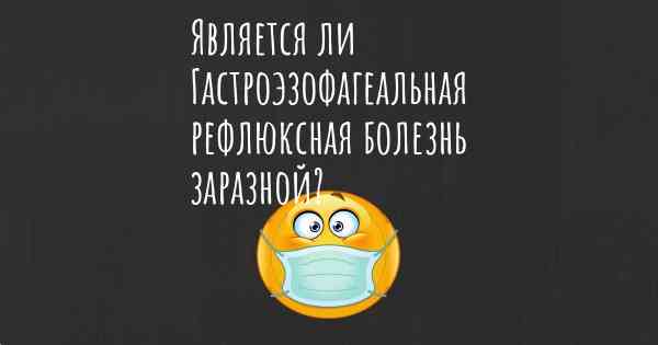 Является ли Гастроэзофагеальная рефлюксная болезнь заразной?