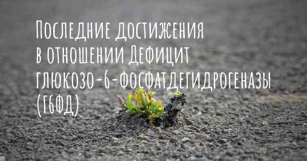 Последние достижения в отношении Дефицит глюкозо-6-фосфатдегидрогеназы (Г6ФД)