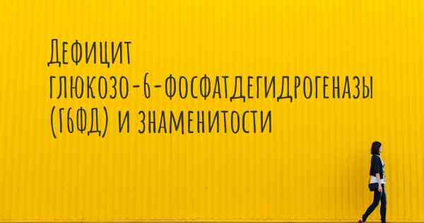 Дефицит глюкозо-6-фосфатдегидрогеназы (Г6ФД) и знаменитости