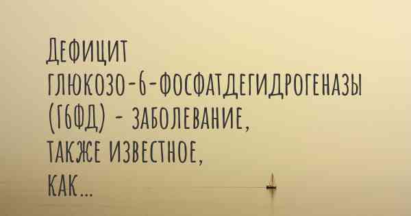 Дефицит глюкозо-6-фосфатдегидрогеназы (Г6ФД) - заболевание, также известное, как…