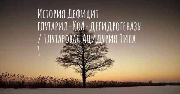 История Дефицит глутарил-КоА-дегидрогеназы / Глутаровая Ацидурия Типа 1