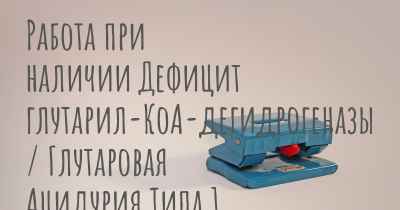 Работа при наличии Дефицит глутарил-КоА-дегидрогеназы / Глутаровая Ацидурия Типа 1