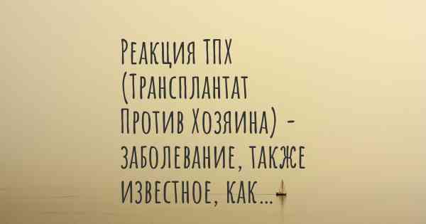 Реакция ТПХ (Трансплантат Против Хозяина) - заболевание, также известное, как…