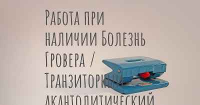 Работа при наличии Болезнь Гровера / Транзиторный акантолитический дерматоз