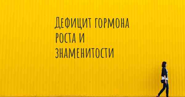 Дефицит гормона роста и знаменитости