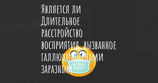 Является ли Длительное расстройство восприятия, вызванное галлюциногенами заразным?