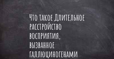 Что такое Длительное расстройство восприятия, вызванное галлюциногенами