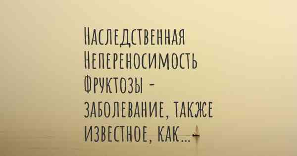 Наследственная Непереносимость Фруктозы - заболевание, также известное, как…