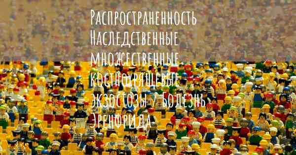 Распространенность Наследственные множественные костнохрящевые экзостозы / Болезнь Эренфрида